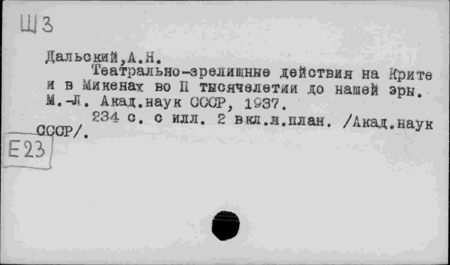 ﻿ДальскиЙ,А.Н.
Театрально-зрелищные действия на Крите и в Микенах во II тысячелетии до нашей эры. M.-Jï. Акад.наук СССР, 1S37.
234 с. с илл. 2 вкд.л.план. /Акад.наук ---СССР/.
ЕВІ